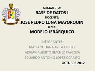 ASIGNATURA:
      BASE DE DATOS I
           DOCENTE:
JOSE PEDRO LUNA MAYORQUIN
             TEMA:
   MODELO JERÁRQUICO

          INTEGRANTES:
   MARIA YULIANA AVILA CORTEZ
 ADRIAN ALBERTO JIMÉNEZ RAYGOZA
 EDUARDO ANTONIO LOPEZ OCAMPO
                     OCTUBRE 2012
 