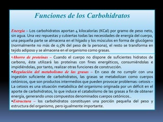Funciones de los Carbohidratos
Energía – Los carbohidratos aportan 4 kilocalorías (KCal) por gramo de peso neto,
sin agua. Una vez repuestas y cubiertas todas las necesidades de energía del cuerpo,
una pequeña parte se almacena en el hígado y los músculos en forma de glucógeno
(normalmente no más de 0,5% del peso de la persona), el resto se transforma en
tejido adiposo y se almacena en el organismo como grasas.
•Ahorro de proteínas – Cuando el cuerpo no dispone de suficientes hidratos de
carbono, éste utilizará las proteínas con fines energéticos, consumiéndolas e
impidiéndolas, por tanto, realizar otras funciones de construcción.
•Regulación del metabolismo de las grasas – En caso de no cumplir con una
ingestión suficiente de carbohidratos, las grasas se metabolizan como cuerpos
cetónicos, que son productos intermedios que pueden provocar problemas: cetosis –
La cetosis es una situación metabólica del organismo originada por un déficit en el
aporte de carbohidratos, lo que induce el catabolismo de las grasas a fin de obtener
energía, generando unos compuestos denominados cuerpos cetónicos..
•Estructura – los carbohidratos constituyen una porción pequeña del peso y
estructura del organismo, pero igualmente importante.

 