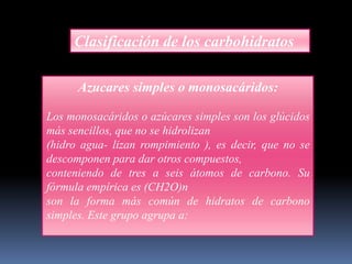 Clasificación de los carbohidratos
Azucares simples o monosacáridos:
Los monosacáridos o azúcares simples son los glúcidos
más sencillos, que no se hidrolizan
(hidro agua- lizan rompimiento ), es decir, que no se
descomponen para dar otros compuestos,
conteniendo de tres a seis átomos de carbono. Su
fórmula empírica es (CH2O)n
son la forma más común de hidratos de carbono
simples. Este grupo agrupa a:

 