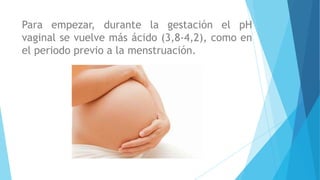 Para empezar, durante la gestación el pH
vaginal se vuelve más ácido (3,8-4,2), como en
el periodo previo a la menstruación.
 