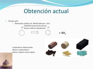Obtención actual
   Petróleo 96%
            Reformado catalítico de Metilciclohexano. 87%
                        Deshidrociclización de alcanos
                    CH3                                 CH3
                        Reactor esférico (ultraformer)


                                                              + 4H2



         Catalizadores: bifuncionales
         Platino o polimetálicos
         Platino o platino-renio-cadmio
 