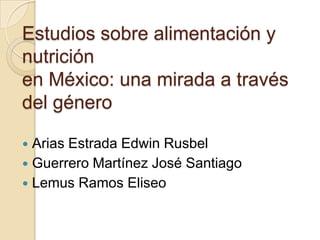 Estudios sobre alimentación y
nutrición
en México: una mirada a través
del género

 Arias Estrada Edwin Rusbel
 Guerrero Martínez José Santiago
 Lemus Ramos Eliseo
 