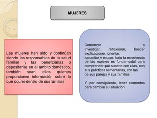 MUJERES




                                        Comenzar                              a
                                        investigar,     reflexionar,     buscar
Las mujeres han sido y continúan        explicaciones, orientar,
siendo las responsables de la salud     capacitar y educar, bajo la experiencia
familiar y las beneficiarias o          de las mujeres es fundamental para
depositarias en el ámbito doméstico,    comprender qué sucede con ellas, con
                                        sus prácticas alimentarias, con las
también     sean    ellas   quienes
                                        de sus parejas y sus familias
proporcionen información sobre lo
que ocurre dentro de sus familias       Y, por consiguiente, tener elementos
                                        para cambiar su situación
 