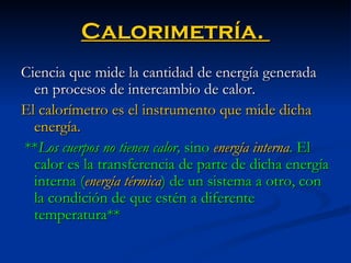 Calorimetría.  Ciencia que mide la cantidad de energía generada en procesos de intercambio de calor.  El calorímetro es el instrumento que mide dicha energía. ** Los cuerpos no tienen calor,  sino   energía interna . El calor es la transferencia de parte de dicha energía interna ( energía térmica ) de un sistema a otro, con la condición de que estén a diferente temperatura**   