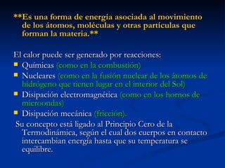 **Es una forma de energía asociada al movimiento de los átomos, moléculas y otras partículas que forman la materia.**  El calor puede ser generado por reacciones: Químicas  (como en la combustión) Nucleares  (como en la fusión nuclear de los átomos de hidrógeno que tienen lugar en el interior del Sol)   Disipación electromagnética  (como en los hornos de microondas) Disipación mecánica  (fricción). Su concepto está ligado al Principio Cero de la Termodinámica, según el cual dos cuerpos en contacto intercambian energía hasta que su temperatura se equilibre. 
