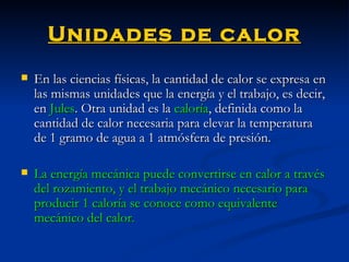 Unidades de calor En las ciencias físicas, la cantidad de calor se expresa en las mismas unidades que la energía y el trabajo, es decir, en  Jules . Otra unidad es la  caloría , definida como la cantidad de calor necesaria para elevar la temperatura de 1 gramo de agua a 1 atmósfera de presión. La energía mecánica puede convertirse en calor a través del rozamiento, y el trabajo mecánico necesario para producir 1 caloría se conoce como equivalente mecánico del calor.   