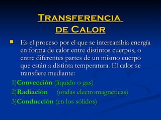 Transferencia  de Calor Es el proceso por el que se intercambia energía en forma de calor entre distintos cuerpos, o entre diferentes partes de un mismo cuerpo que están a distinta temperatura. El calor se transfiere mediante: 1) Convección  (líquido o gas) 2) Radiación  (ondas electromagnéticas)  3) Conducción  (en los sólidos) 