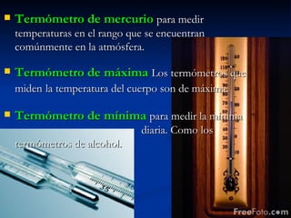 Termómetro de mercurio   para medir temperaturas en el rango que se encuentran comúnmente en la atmósfera. Termómetro de máxima   Los termómetros que miden   la temperatura del cuerpo son de máxima. Termómetro de mínima   para medir la mínima  diaria. Como los termómetros de alcohol. 
