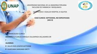 UNIVERSIDAD NACIONAL DE LA AMAZONIA PERUANA
FACULTAD DE FARMACIA Y BIOQUIMICA
CASO CLINICO ESSALUD HOSPITAL III IQUITOS
CURSO:
 FARMACOLOGI CLINICA
DOCENTE:Q.F.CARLOS ENRIQUE CALLOAPAZA VALLADARES DR
 .
ALUMNAS:
 VALLES RIOS JENIFER KATTERINE
 HUAYCAMA SANGAMA GRETY
CASO CLINICO: SEPTICEMIA, NO ESPECIFICADA
(A41.9)
 