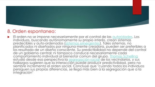 8. Orden espontaneo:
 El orden no se impone necesariamente por el control de las autoridades. Los
individuos, buscando autónomamente su propio interés, crean sistemas
predecibles y auto-ordenados (sistemas emergentes). Tales sistemas, no
planificados ni diseñados por ninguna mente creadora, pueden ser preferibles a
los resultado de un diseño consciente. Su predictibilidad no depende del control
de un gobierno central; ni tampoco conduce necesariamente cada
comportamiento individual al bienestar común del grupo. Thomas Schelling
estudió desde esa perspectiva la segregación racial de los vecindarios, y sus
hallazgos sugieren que la interacción puede producir predictivilidad, pero no
siembre incrementa el orden social. Concluye que "cuando todos los individuos
persiguen sus propias diferencias, se llega más bien a la segregación que a la
integración"
 