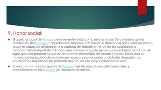 9. Honor social:
 El aspecto social del honor puede ser entendido como estatus social. Se considera que la
distribución del prestigio o "aprobación, respeto, admiración o deferencia hacia una persona o
grupo es capaz de establecer una cadena de mando en virtud de sus cualidades o
funcionamiento imputado.[8] El caso más común es que la gente asocie el honor social con el
lugar que una persona ocupa en los sistemas materiales de riqueza y poder. Dado que la
mayoría de las sociedades establecen riqueza y poder como cualidades deseables, son
envidiadas o respetadas las personas que acumulan mayor cantidad de ellas.
 Es una constante la búsqueda de "respeto" en las subculturas delincuenciales, y
específicamente en la mafia (los "hombres de honor").
 