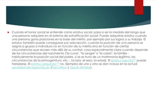  Cuando el honor social se entiende como estatus social, pasa a ser la medida del rango que
una persona adquiere en el sistema de estratificación social. Puede adquirirse estatus cuando
una persona gana posiciones en la base del mérito, por ejemplo por sus logros o su trabajo. El
estatus también puede conseguirse por adscripción, cuando la posición de una persona se
asigna a grupos o individuos no en función de su mérito sino en función de ciertas
circunstancias que recaen más allá de su control, cosa especialmente clara cuando depende
de las circunstancias del nacimiento ("la cuna", "la sangre" o "la casta", la familia -
habitualmente la posición social del padre, si se es fruto de un matrimonio legítimo, las
circunstancias de la primogenitura, etc.-, la raza, el sexo, la edad). El estatus adscrito[9] puede
heredarse. El estatus adquirido[10] no. Ejemplos de uno y otro se dan incluso en la actual
sociedad del espectáculo (Paris Hilton y Oprah Winfrey).
 