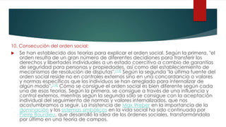 10. Consecución del orden social:
 Se han establecido dos teorías para explicar el orden social. Según la primera, "el
orden resulta de un gran número de diferentes decidiones para transferir los
derechos y libertades individuales a un estado coercitivo a cambio de garantías
de seguridad para personas y propiedades, así como del estableciemiento de
mecanismos de resolución de disputas".[13] Según la segunda "la última fuente del
orden social reside no en controles externos sino en una concordancia o valores
y normas específicos que los individuos se han arreglado para internalizar de
algún modo".[14] Cómo se consigue el orden social es bien diferente según cada
una de esas teorías. Según la primera, se consigue a través de una influencia y
control externos, mientras según la segunda sólo se consigue con la aceptación
individual del seguimiento de normas y valores internalizados, que nos
acostumbramos a seguir. La insistencia de Max Weber en la importancia de la
dominación y los sistemas simbólicos en la vida social ha sido continuada por
Pierre Bourdieu, que desarrolló la idea de los órdenes sociales, transformándola
por último en una teoría de campos.
 