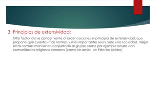 3. Principios de extensividad:
Otro factor clave concerniente al orden social es el principio de extensividad, que
propone que cuantas mas normas y más importantes sean para una sociedad, mejor
estas normas mantienen conjuntado al grupo; como por ejemplo ocurre con
comunidades religiosas cerradas (como los amish, en Estados Unidos).
 