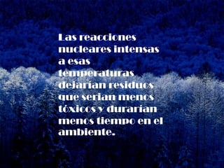 Las reacciones
nucleares intensas
a esas
temperaturas
dejarían residuos
que serian menos
tóxicos y durarían
menos tiempo en el
ambiente.
 