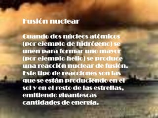 Fusión nuclear

Cuando dos núcleos atómicos
(por ejemplo de hidrógeno) se
unen para formar uno mayor
(por ejemplo helio) se produce
una reacción nuclear de fusión.
Este tipo de reacciones son las
que se están produciendo en el
sol y en el resto de las estrellas,
emitiendo gigantescas
cantidades de energía.
 