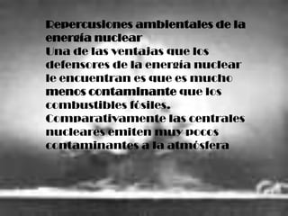 Repercusiones ambientales de la
energía nuclear
Una de las ventajas que los
defensores de la energía nuclear
le encuentran es que es mucho
menos contaminante que los
combustibles fósiles.
Comparativamente las centrales
nucleares emiten muy pocos
contaminantes a la atmósfera
 