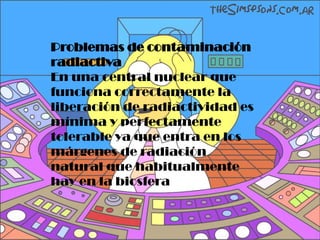 Problemas de contaminación
radiactiva
En una central nuclear que
funciona correctamente la
liberación de radiactividad es
mínima y perfectamente
tolerable ya que entra en los
márgenes de radiación
natural que habitualmente
hay en la biosfera.
 