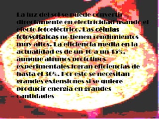 La luz del sol se puede convertir
directamente en electricidad usando el
efecto fotoeléctrico. Las células
fotovoltaicas no tienen rendimientos
muy altos. La eficiencia media en la
actualidad es de un 10 a un 15%,
aunque algunos prototipos
experimentales logran eficiencias de
hasta el 30%. Por esto se necesitan
grandes extensiones si se quiere
producir energía en grandes
cantidades
 