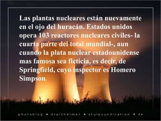 Las plantas nucleares están nuevamente
en el ojo del huracán. Estados unidos
opera 103 reactores nucleares civiles- la
cuarta parte del total mundial-, aun
cuando la plata nuclear estadounidense
mas famosa sea ficticia, es decir, de
Springfield, cuyo inspector es Homero
Simpson.
 