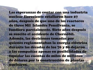 Las esperanzas de contar con una industria
nuclear floreciente estallaron hace 27
años, después de que uno de los reactores
de three Mil Islandés Pensilvania, se
fundiera parcialmente. Siete años después
se suscito el accidente de Chernóbil.
Además, las decisiones tomadas por
quienes reglamentaban la energía eléctrica
durante las décadas de los 70 y 80 dejaron
a las compañías apenas en posibilidades de
liquidar las cuentas de miles de millones
de dólares por la construcción de plantas
nucleares.
 