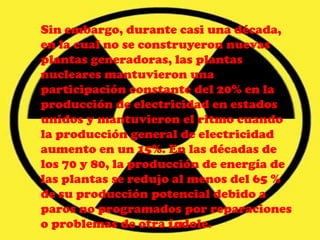 Sin embargo, durante casi una década,
en la cual no se construyeron nuevas
plantas generadoras, las plantas
nucleares mantuvieron una
participación constante del 20% en la
producción de electricidad en estados
unidos y mantuvieron el ritmo cuando
la producción general de electricidad
aumento en un 15%. En las décadas de
los 70 y 80, la producción de energía de
las plantas se redujo al menos del 65 %
de su producción potencial debido a
paros no programados por reparaciones
o problemas de otra índole.
 