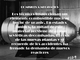 DE MISILES A MEGAVATIOS

  Los técnicos inspeccionan un
elemento combustible nuclear
  hecho de uranio. En estados
    unidos, la mitad de este
  material proviene de armas
soviéticas decomisadas. El costo
   de las nuevas plantas y el
 recuerdo de los accidentes ha
frenado la demanda de nuevos
            reactores
 