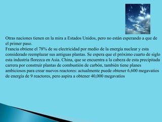 Otras naciones tienen en la mira a Estados Unidos, pero no están esperando a que de
el primer paso.
Francia obtiene el 78% de su electricidad por medio de la energía nuclear y esta
considerado reemplazar sus antiguas plantas. Se espera que el próximo cuarto de siglo
esta industria florezca en Asia. China, que se encuentra a la cabeza de esta precipitada
carrera por construir plantas de combustión de carbón, también tiene planes
ambiciosos para crear nuevos reactores: actualmente puede obtener 6,600 megavatios
de energía de 9 reactores, pero aspira a obtener 40,000 megavatios
 