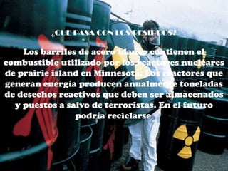 ¿QUE PASA CON LOS RESIDUOS?

    Los barriles de acero blanco contienen el
combustible utilizado por los reactores nucleares
de prairie island en Minnesota. Los reactores que
generan energía producen anualmente toneladas
de desechos reactivos que deben ser almacenados
  y puestos a salvo de terroristas. En el futuro
                podría reciclarse.
 