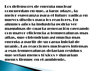 Los defensores de energía nuclear
concuerdan en que, a largo plazo, la
mejor esperanza para el futuro radica en
nuevos diseños para los reactores. En
algunos años la industria podría ver
maquinas de cuarta generación operando
con mayor eficiencia a temperaturas mas
altas, que obtendrían así mucha mas
energía a partir de su carga inicial de
uranio. Las reacciones nucleares intensas
a esas temperaturas dejarían residuos
que serian menos tóxicos y durarían
menos tiempo en el ambiente.
 