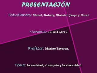 Estudiantes: Mabel, Nohely, Christal, Jaspe y Coral


             Números: 13,12,11,8 y 3


            Profesor: Marino Tavarez.


   Tema: La amistad, el respeto y la sinceridad.
 