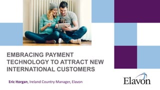 EMBRACING PAYMENT
TECHNOLOGY TO ATTRACT NEW
INTERNATIONAL CUSTOMERS
Eric Horgan, Ireland Country Manager, Elavon
 
