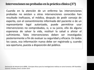 Intervencionesnoprobadasenlaprácticaclínica(37)
Cuando en la atención de un enfermo las intervenciones
probadas no existen u otras intervenciones conocidas han
resultado ineficaces, el médico, después de pedir consejo de
experto, con el consentimiento informado del paciente o de un
representante legal autorizado, puede permitirse usar
intervenciones no comprobadas, si, a su juicio, ello da alguna
esperanza de salvar la vida, restituir la salud o aliviar el
sufrimiento. Tales intervenciones deben ser investigadas
posteriormente a fin de evaluar su seguridad y eficacia. En todos
los casos, esa información nueva debe ser registrada y, cuando
sea oportuno, puesta a disposición del público.
Declaración de Helsinki de la AMM - Principios éticos para las investigaciones médicas en seres humanos. 64ª Asamblea
General, Fortaleza, Brasil, octubre 2013
 