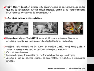  1966, Henry Beecher, publica «22 experimentos en seres humanos en los
que no se respetaron normas éticas básicas, como la del consentimiento
informado de los sujetos de investigación»
 «Comités externos de revisión»
 Segunda revisión en Tokio (1975) se convirtió en una referencia ética en la
práctica, a medida que fue incorporada a las legislaciones nacionales.
 Después sería enmendada de nuevo en Venecia (1983), Hong Kong (1989) y
Somerset West (1996), pero los cambios fueron poco relevantes:
 Carta de asentimiento
 Independencia de los comités y su conformidad con las leyes nacionales
 Alusión al uso de placebo cuando no hay método terapéutico o diagnóstico
probado.
Rev. Esp. Salud Publica vol.75 n.5 Madrid Sep./Oct. 2001
 