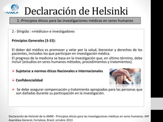Declaración de Helsinki
2.- Dirigida : «médicos» e investigadores
Principios Generales (3-15):
El deber del médico es promover y velar por la salud, bienestar y derechos de los
pacientes, incluidos los que participan en investigación médica.
El progreso de la medicina se basa en la investigación que, en último término, debe
incluir (estudios en seres humanos métodos, procedimientos y tratamientos).
 Sujetarse a normas éticas Nacionales e Internacionales
 Confidencialidad
 Se debe asegurar compensación y tratamiento apropiados para las personas que
son dañadas durante su participación en la investigación.
1.-Principios éticos para las investigaciones médicas en seres humanos
Declaración de Helsinki de la AMM - Principios éticos para las investigaciones médicas en seres humanos. 64ª
Asamblea General, Fortaleza, Brasil, octubre 2013
 