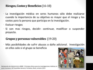 Riesgos,CostosyBeneficios(16-18)
• La investigación médica en seres humanos sólo debe realizarse
cuando la importancia de su objetivo es mayor que el riesgo y los
costos para la persona que participa en la investigación.
• Evaluar riesgos
• Si son mas riesgos, decidir: continuar, modificar o suspender
proyecto.
Gruposypersonasvulnerables (19-20)
• Más posibilidades de sufrir abusos o daño adicional. Investigación
en ellos solo si el grupo se beneficia
Declaración de Helsinki de la AMM - Principios éticos para las investigaciones médicas en
seres humanos. 64ª Asamblea General, Fortaleza, Brasil, octubre 2013
 