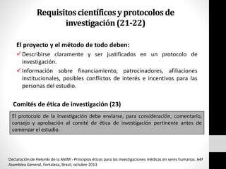 Requisitoscientíficosyprotocolosde
investigación(21-22)
El proyecto y el método de todo deben:
Describirse claramente y ser justificados en un protocolo de
investigación.
Información sobre financiamiento, patrocinadores, afiliaciones
institucionales, posibles conflictos de interés e incentivos para las
personas del estudio.
Comités de ética de investigación (23)
El protocolo de la investigación debe enviarse, para consideración, comentario,
consejo y aprobación al comité de ética de investigación pertinente antes de
comenzar el estudio.
Declaración de Helsinki de la AMM - Principios éticos para las investigaciones médicas en seres humanos. 64ª
Asamblea General, Fortaleza, Brasil, octubre 2013
 