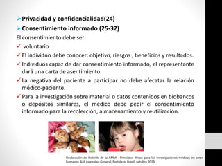 Privacidad y confidencialidad(24)
Consentimiento informado (25-32)
El consentimiento debe ser:
 voluntario
El individuo debe conocer: objetivo, riesgos , beneficios y resultados.
Individuos capaz de dar consentimiento informado, el representante
dará una carta de asentimiento.
La negativa del paciente a participar no debe afecatar la relación
médico-paciente.
Para la investigación sobre material o datos contenidos en biobancos
o depósitos similares, el médico debe pedir el consentimiento
informado para la recolección, almacenamiento y reutilización.
Declaración de Helsinki de la AMM - Principios éticos para las investigaciones médicas en seres
humanos. 64ª Asamblea General, Fortaleza, Brasil, octubre 2013
 