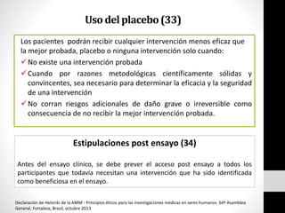 Usodelplacebo(33)
Los pacientes podrán recibir cualquier intervención menos eficaz que
la mejor probada, placebo o ninguna intervención solo cuando:
No existe una intervención probada
Cuando por razones metodológicas científicamente sólidas y
convincentes, sea necesario para determinar la eficacia y la seguridad
de una intervención
No corran riesgos adicionales de daño grave o irreversible como
consecuencia de no recibir la mejor intervención probada.
Estipulaciones post ensayo (34)
Antes del ensayo clínico, se debe prever el acceso post ensayo a todos los
participantes que todavía necesitan una intervención que ha sido identificada
como beneficiosa en el ensayo.
Declaración de Helsinki de la AMM - Principios éticos para las investigaciones médicas en seres humanos. 64ª Asamblea
General, Fortaleza, Brasil, octubre 2013
 