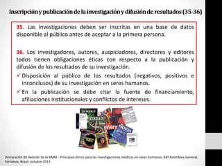 Inscripciónypublicacióndelainvestigaciónydifusiónderesultados(35-36)
35. Las investigaciones deben ser inscritas en una base de datos
disponible al público antes de aceptar a la primera persona.
36. Los investigadores, autores, auspiciadores, directores y editores
todos tienen obligaciones éticas con respecto a la publicación y
difusión de los resultados de su investigación.
Disposición al público de los resultados (negativos, positivos e
inconclusos) de su investigación en seres humanos.
En la publicación se debe citar la fuente de financiamiento,
afiliaciones institucionales y conflictos de intereses.
Declaración de Helsinki de la AMM - Principios éticos para las investigaciones médicas en seres humanos. 64ª Asamblea General,
Fortaleza, Brasil, octubre 2013
 