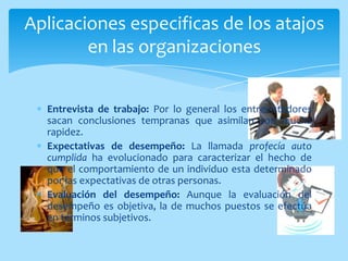 Aplicaciones especificas de los atajos
        en las organizaciones


  Entrevista de trabajo: Por lo general los entrevistadores
  sacan conclusiones tempranas que asimilan con mucha
  rapidez.
  Expectativas de desempeño: La llamada profecía auto
  cumplida ha evolucionado para caracterizar el hecho de
  que el comportamiento de un individuo esta determinado
  por las expectativas de otras personas.
  Evaluación del desempeño: Aunque la evaluación del
  desempeño es objetiva, la de muchos puestos se efectúa
  en términos subjetivos.
 