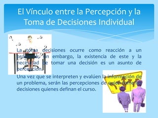 El Vínculo entre la Percepción y la
  Toma de Decisiones Individual


La toma decisiones ocurre como reacción a un
problema; sin embargo, la existencia de este y la
necesidad de tomar una decisión es un asunto de
percepción.
Una vez que se interpreten y evalúen la información de
un problema, serán las percepciones de quien tome las
decisiones quienes definan el curso.
 