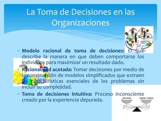 La Toma de Decisiones en las
       Organizaciones


Modelo racional de toma de decisiones: El que
describe la manera en que deben comportarse los
individuos para maximizar un resultado dado.
Racionalidad acotada: Tomar decisiones por medio de
la construcción de modelos simplificados que extraen
las características esenciales de los problemas sin
incluir su complejidad.
Toma de decisiones intuitiva: Proceso inconsciente
creado por la experiencia depurada.
 
