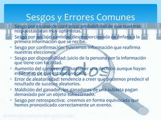 Sesgos y Errores Comunes
Sesgo por exceso de confianza: probabilidad de que nuestras
respuestas sean muy optimistas.
Sesgo por anclaje: cantidad desproporcionada de énfasis a la
primera información que se recibe.
Sesgo por confirmación: buscamos información que reafirma
nuestras elecciones.
Sesgo por disponibilidad: juicio de la persona por la información
que tiene con facilidad.
Aumento del compromiso: sostener una decisión aunque hayan
evidencias de que esta equivocado.
Error de aleatoriedad: tendencia a creer que podemos predecir el
resultado de sucesos aleatorios.
Maldición del ganador: los ganadores de una subasta pagan
demasiado por un objeto subestimado.
Sesgo por retrospectiva: creemos en forma equivocada que
hemos pronosticado correctamente un evento.
 