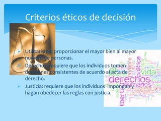 Criterios éticos de decisión


 Utilitarismo: proporcionar el mayor bien al mayor
  numero de personas.
 Derechos: requiere que los individuos tomen
  decisiones consistentes de acuerdo al acta de
  derecho.
 Justicia: requiere que los individuos impongan y
  hagan obedecer las reglas con justicia.
 