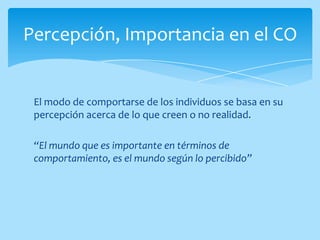 Percepción, Importancia en el CO


 El modo de comportarse de los individuos se basa en su
 percepción acerca de lo que creen o no realidad.

 “El mundo que es importante en términos de
 comportamiento, es el mundo según lo percibido”
 