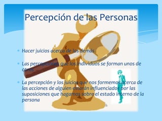 Percepción de las Personas


Hacer juicios acerca de los demás

Las percepciones que los individuos se forman unos de
otros

La percepción y los juicios que nos formemos acerca de
las acciones de alguien estarán influenciados por las
suposiciones que hagamos sobre el estado interno de la
persona
 