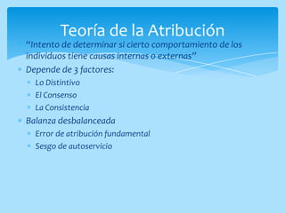Teoría de la Atribución
“Intento de determinar si cierto comportamiento de los
individuos tiene causas internas o externas”
Depende de 3 factores:
  Lo Distintivo
  El Consenso
  La Consistencia
Balanza desbalanceada
  Error de atribución fundamental
  Sesgo de autoservicio
 
