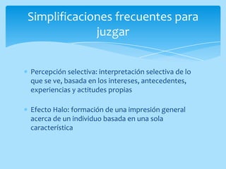 Simplificaciones frecuentes para
             juzgar


Percepción selectiva: interpretación selectiva de lo
que se ve, basada en los intereses, antecedentes,
experiencias y actitudes propias

Efecto Halo: formación de una impresión general
acerca de un individuo basada en una sola
característica
 