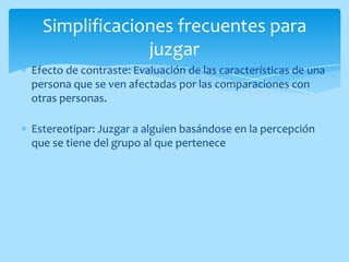 Simplificaciones frecuentes para
               juzgar
Efecto de contraste: Evaluación de las características de una
persona que se ven afectadas por las comparaciones con
otras personas.

Estereotipar: Juzgar a alguien basándose en la percepción
que se tiene del grupo al que pertenece
 